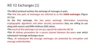 IKE V2 Exchanges (1)
•The IKEv2 protocol involves the exchange of messages in pairs.
•The first two pairs of exchanges are referred to as the initial exchanges (Figure
19.11a).
•In the first exchange, the two peers exchange information concerning
cryptographic algorithms and other security parameters they are willing to use
along with nonces and Diffie-Hellman (DH) values.
•The result of this exchange is to set up a special SA called the IKE SA
•This SA defines parameters for a secure channel between the peers over which
subsequent message exchanges occur.
•Thus, all subsequent IKE message exchanges are protected by encryption and
message authentication.
 