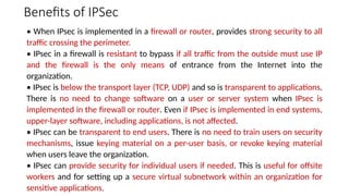 Benefits of IPSec
• When IPsec is implemented in a firewall or router, provides strong security to all
traffic crossing the perimeter.
• IPsec in a firewall is resistant to bypass if all traffic from the outside must use IP
and the firewall is the only means of entrance from the Internet into the
organization.
• IPsec is below the transport layer (TCP, UDP) and so is transparent to applications.
There is no need to change software on a user or server system when IPsec is
implemented in the firewall or router. Even if IPsec is implemented in end systems,
upper-layer software, including applications, is not affected.
• IPsec can be transparent to end users. There is no need to train users on security
mechanisms, issue keying material on a per-user basis, or revoke keying material
when users leave the organization.
• IPsec can provide security for individual users if needed. This is useful for offsite
workers and for setting up a secure virtual subnetwork within an organization for
sensitive applications.
 
