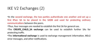 IKE V2 Exchanges (2)
•In the second exchange, the two parties authenticate one another and set up a
first IPsec SA to be placed in the SADB and used for protecting ordinary
communications between the peers.
•Thus, four messages are needed to establish the first SA for general use.
•The CREATE_CHILD_SA exchange can be used to establish further SAs for
protecting traffic.
•The informational exchange is used to exchange management information, IKEv2
error messages, and other notifications.
 