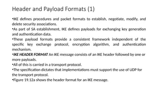 Header and Payload Formats (1)
•IKE defines procedures and packet formats to establish, negotiate, modify, and
delete security associations.
•As part of SA establishment, IKE defines payloads for exchanging key generation
and authentication data.
•These payload formats provide a consistent framework independent of the
specific key exchange protocol, encryption algorithm, and authentication
mechanism.
•IKE HEADER FORMAT An IKE message consists of an IKE header followed by one or
more payloads.
•All of this is carried in a transport protocol.
•The specification dictates that implementations must support the use of UDP for
the transport protocol.
•Figure 19.12a shows the header format for an IKE message.
 