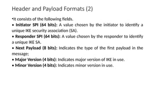 Header and Payload Formats (2)
•It consists of the following fields.
• Initiator SPI (64 bits): A value chosen by the initiator to identify a
unique IKE security association (SA).
• Responder SPI (64 bits): A value chosen by the responder to identify
a unique IKE SA.
• Next Payload (8 bits): Indicates the type of the first payload in the
message;
• Major Version (4 bits): Indicates major version of IKE in use.
• Minor Version (4 bits): Indicates minor version in use.
 