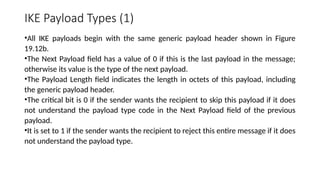 IKE Payload Types (1)
•All IKE payloads begin with the same generic payload header shown in Figure
19.12b.
•The Next Payload field has a value of 0 if this is the last payload in the message;
otherwise its value is the type of the next payload.
•The Payload Length field indicates the length in octets of this payload, including
the generic payload header.
•The critical bit is 0 if the sender wants the recipient to skip this payload if it does
not understand the payload type code in the Next Payload field of the previous
payload.
•It is set to 1 if the sender wants the recipient to reject this entire message if it does
not understand the payload type.
 