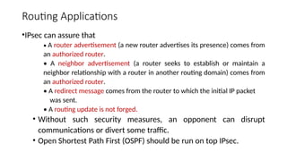 Routing Applications
•IPsec can assure that
• A router advertisement (a new router advertises its presence) comes from
an authorized router.
• A neighbor advertisement (a router seeks to establish or maintain a
neighbor relationship with a router in another routing domain) comes from
an authorized router.
• A redirect message comes from the router to which the initial IP packet
was sent.
• A routing update is not forged.
• Without such security measures, an opponent can disrupt
communications or divert some traffic.
• Open Shortest Path First (OSPF) should be run on top IPsec.
 