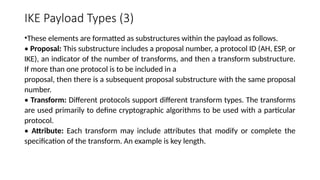 IKE Payload Types (3)
•These elements are formatted as substructures within the payload as follows.
• Proposal: This substructure includes a proposal number, a protocol ID (AH, ESP, or
IKE), an indicator of the number of transforms, and then a transform substructure.
If more than one protocol is to be included in a
proposal, then there is a subsequent proposal substructure with the same proposal
number.
• Transform: Different protocols support different transform types. The transforms
are used primarily to define cryptographic algorithms to be used with a particular
protocol.
• Attribute: Each transform may include attributes that modify or complete the
specification of the transform. An example is key length.
 