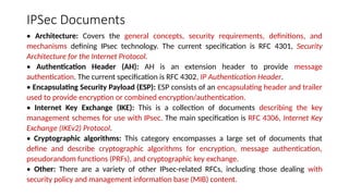 IPSec Documents
• Architecture: Covers the general concepts, security requirements, definitions, and
mechanisms defining IPsec technology. The current specification is RFC 4301, Security
Architecture for the Internet Protocol.
• Authentication Header (AH): AH is an extension header to provide message
authentication. The current specification is RFC 4302, IP Authentication Header.
• Encapsulating Security Payload (ESP): ESP consists of an encapsulating header and trailer
used to provide encryption or combined encryption/authentication.
• Internet Key Exchange (IKE): This is a collection of documents describing the key
management schemes for use with IPsec. The main specification is RFC 4306, Internet Key
Exchange (IKEv2) Protocol.
• Cryptographic algorithms: This category encompasses a large set of documents that
define and describe cryptographic algorithms for encryption, message authentication,
pseudorandom functions (PRFs), and cryptographic key exchange.
• Other: There are a variety of other IPsec-related RFCs, including those dealing with
security policy and management information base (MIB) content.
 