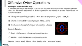 Hunting for vulnerabilities & bugs :
A zero day (or 0-day) vulnerability is a security risk in a piece of software that is not publicly known
about and the vendor is not aware of. A zero- ay exploit is the method an attacker uses to access the
vulnerable system.
❑ Active purchase of 0-day exploitsby nation-state to compromise systems ... USA , EU
❑ Advanced vulnerability research program (R&D) ... China
❑ Development of exploits for known vulnerabilities ... Russia
Strategic Objective :
✓ Obtain initial access to a foreign nation state’s system
✓ Maintain a tactical advantage on other nation state
Example : Kaseya Attack , MSRPC Printer Spooler Relay , Zerologon , Stuxnet
Offensive Cyber Operations
10
 