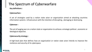Key definitions :
Cyberwarfare :
A set of strategies used by a nation state actor or organization aimed at attacking countries
information systems infrastructure with the intention of disrupting , damaging or destroying.
Cyberwar :
The act of waging war on a nation state or organization to achieve a strategic political , economic or
ideological objective.
Cybersecurity strategy :
A high-level plan that defines how an organization or nation state actor intends to improve the
resilience and security of its cyberspace.
The Spectrum of Cyberwarfare
3
 