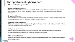 A “jus ad bellum” for Cyberwarfare :
Military Intelligence gathering
Collection of confidential information on current state of military capabilities and operations of a given nation-
state in support of current of futur operations. Example : Interception of digital communication to uncover
military plans
Geopolitical influence
Accrued tendency of nation-state to increase their existing capacity of influence & control on other nations from
the geophysical domain into the cyberspace through information warfare.
Support of Military Operations
Cyberwarfare is an enabler in support of tangible warfare operations such as disruption of a military
center of operations via a computer virus.
Strategic economic warfare
Attacks against a nation state using cyber technology with the aim of weakening its economy
through acquisition of trade secrets , sabotage of industrial facilities.
Cyber counterintelligence
Activities designed to prevent or thwart spying, intelligence gathering, and sabotage by an enemy or
other foreign entity.
The Spectrum of Cyberwarfare
4
 