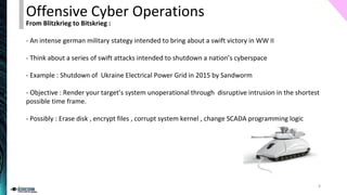 From Blitzkrieg to Bitskrieg :
- An intense german military stategy intended to bring about a swift victory in WW II
- Think about a series of swift attacks intended to shutdown a nation’s cyberspace
- Example : Shutdown of Ukraine Electrical Power Grid in 2015 by Sandworm
- Objective : Render your target’s system unoperational through disruptive intrusion in the shortest
possible time frame.
- Possibly : Erase disk , encrypt files , corrupt system kernel , change SCADA programming logic
Offensive Cyber Operations
8
 