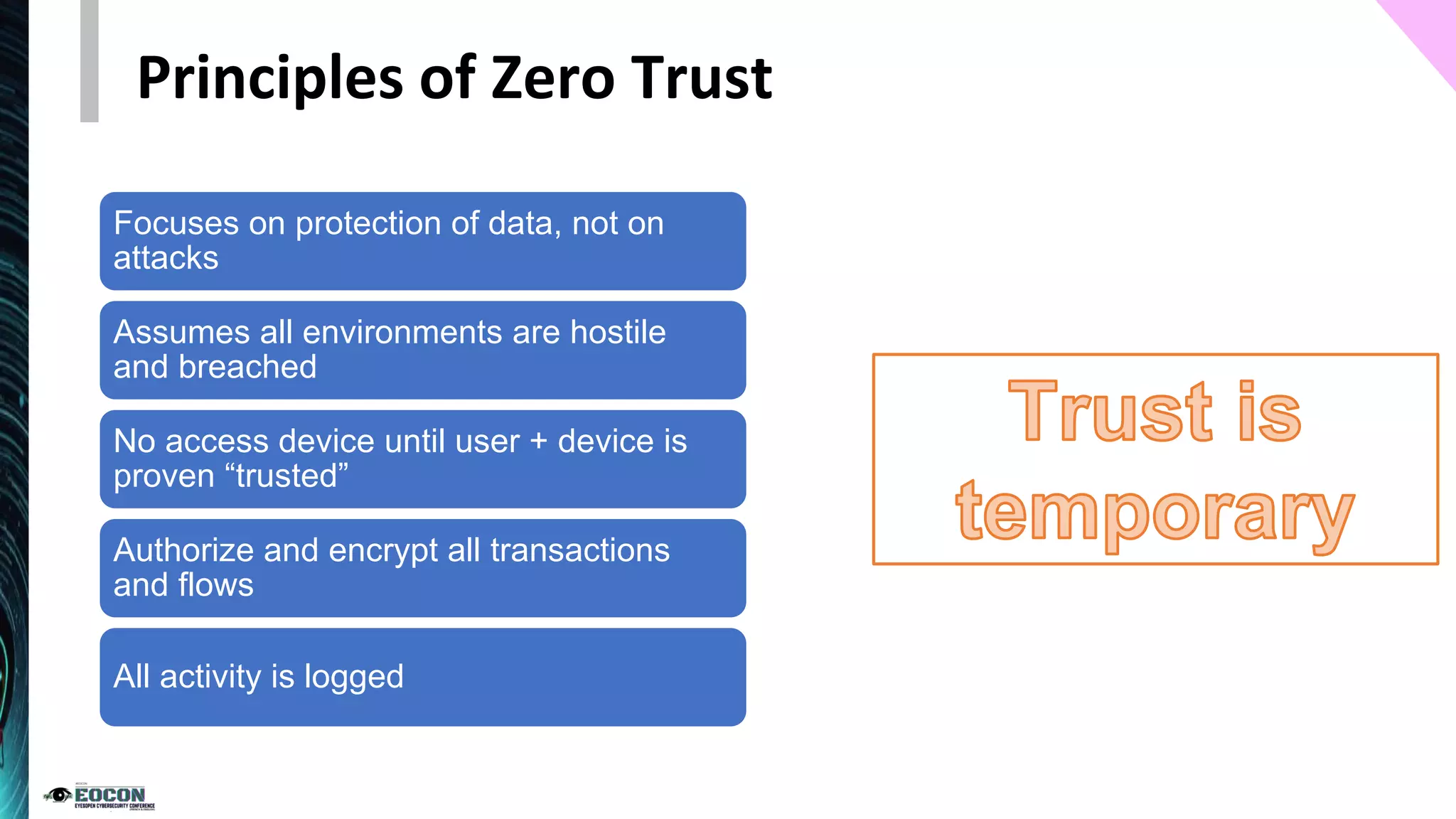 Principles of Zero Trust
Focuses on protection of data, not on
attacks
Assumes all environments are hostile
and breached
No access device until user + device is
proven “trusted”
Authorize and encrypt all transactions
and flows
All activity is logged
 