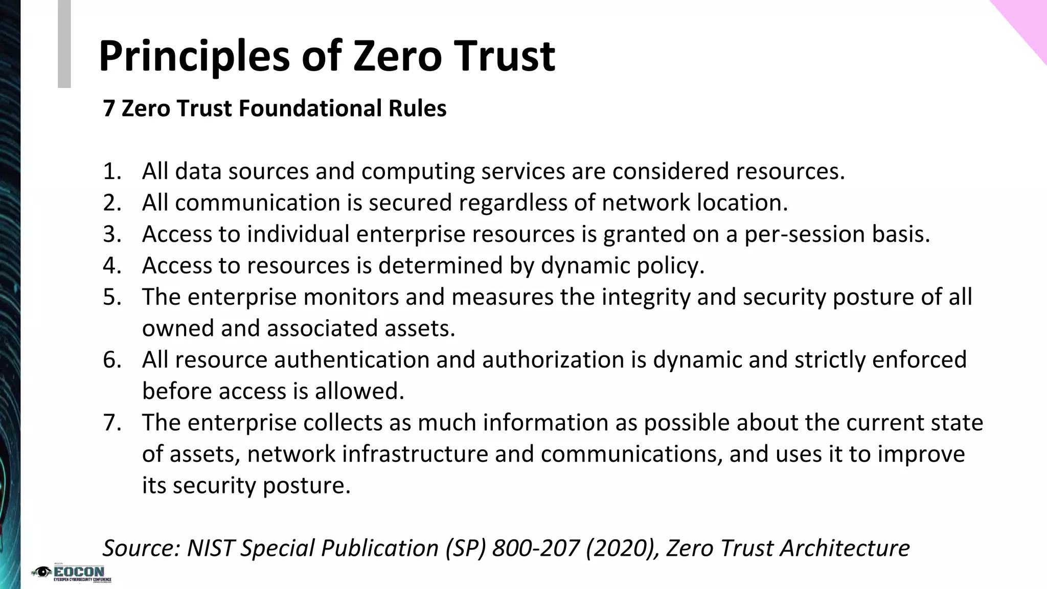 7 Zero Trust Foundational Rules
1. All data sources and computing services are considered resources.
2. All communication is secured regardless of network location.
3. Access to individual enterprise resources is granted on a per-session basis.
4. Access to resources is determined by dynamic policy.
5. The enterprise monitors and measures the integrity and security posture of all
owned and associated assets.
6. All resource authentication and authorization is dynamic and strictly enforced
before access is allowed.
7. The enterprise collects as much information as possible about the current state
of assets, network infrastructure and communications, and uses it to improve
its security posture.
Source: NIST Special Publication (SP) 800-207 (2020), Zero Trust Architecture
Principles of Zero Trust
 