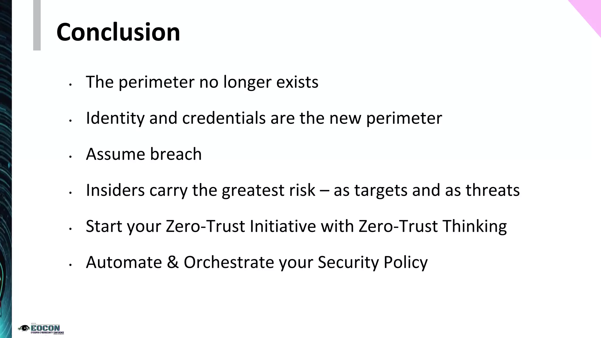 Conclusion
• The perimeter no longer exists
• Identity and credentials are the new perimeter
• Assume breach
• Insiders carry the greatest risk – as targets and as threats
• Start your Zero-Trust Initiative with Zero-Trust Thinking
• Automate & Orchestrate your Security Policy
 
