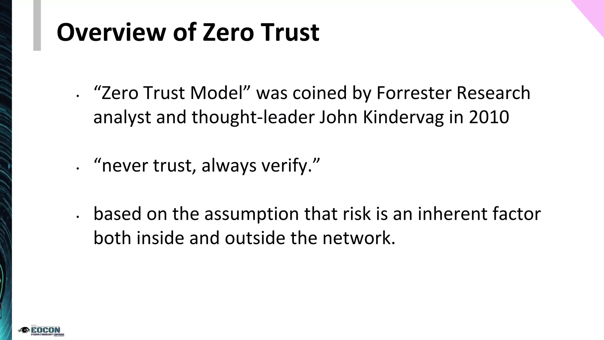 Overview of Zero Trust
• “Zero Trust Model” was coined by Forrester Research
analyst and thought-leader John Kindervag in 2010
• “never trust, always verify.”
• based on the assumption that risk is an inherent factor
both inside and outside the network.
 