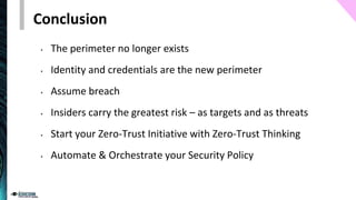 Conclusion
• The perimeter no longer exists
• Identity and credentials are the new perimeter
• Assume breach
• Insiders carry the greatest risk – as targets and as threats
• Start your Zero-Trust Initiative with Zero-Trust Thinking
• Automate & Orchestrate your Security Policy
 