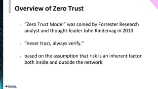 Overview of Zero Trust
• “Zero Trust Model” was coined by Forrester Research
analyst and thought-leader John Kindervag in 2010
• “never trust, always verify.”
• based on the assumption that risk is an inherent factor
both inside and outside the network.
 