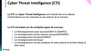 Cyber Threat Intelligence (CTI)
La CTI ou Cyber Threat Intelligence est l’activité liée à la collecte
d’informations sur les menaces ou les acteurs de la menace.
• Le Renseignement open source(OSINT & OSINFO)
• Le renseignement via les réseaux sociaux(SOCMINT)
• Le renseignement humain(HUMINT)
• Le renseignement technique
• Le renseignement via des analyses du web profond et sombre (deep &
dark web).
La CTI est basée sur de multiples types de sources:
 