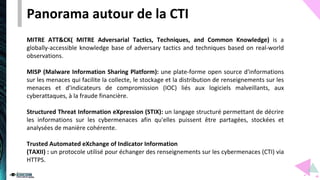 Panorama autour de la CTI
MITRE ATT&CK( MITRE Adversarial Tactics, Techniques, and Common Knowledge) is a
globally-accessible knowledge base of adversary tactics and techniques based on real-world
observations.
MISP (Malware Information Sharing Platform): une plate-forme open source d'informations
sur les menaces qui facilite la collecte, le stockage et la distribution de renseignements sur les
menaces et d'indicateurs de compromission (IOC) liés aux logiciels malveillants, aux
cyberattaques, à la fraude financière.
Structured Threat Information eXpression (STIX): un langage structuré permettant de décrire
les informations sur les cybermenaces afin qu'elles puissent être partagées, stockées et
analysées de manière cohérente.
Trusted Automated eXchange of Indicator Information
(TAXII) : un protocole utilisé pour échanger des renseignements sur les cybermenaces (CTI) via
HTTPS.
 