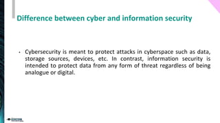 Difference between cyber and information security
• Cybersecurity is meant to protect attacks in cyberspace such as data,
storage sources, devices, etc. In contrast, information security is
intended to protect data from any form of threat regardless of being
analogue or digital.
 