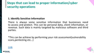Steps that can lead to proper Information/cyber
security operations
1. Identify Sensitive Information
There is always some sensitive information that businesses need
to access and protect. This can be personal data, client information, or
revenue. Such data is mainly targeted by malicious software and third
parties.
*This can be achieve by performing your risk assessment(vulnerability
scans,pentesting etc…)
Link
 