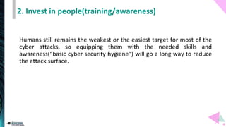 2. Invest in people(training/awareness)
Humans still remains the weakest or the easiest target for most of the
cyber attacks, so equipping them with the needed skills and
awareness(“basic cyber security hygiene”) will go a long way to reduce
the attack surface.
 