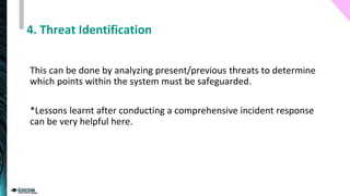 4. Threat Identification
This can be done by analyzing present/previous threats to determine
which points within the system must be safeguarded.
*Lessons learnt after conducting a comprehensive incident response
can be very helpful here.
 