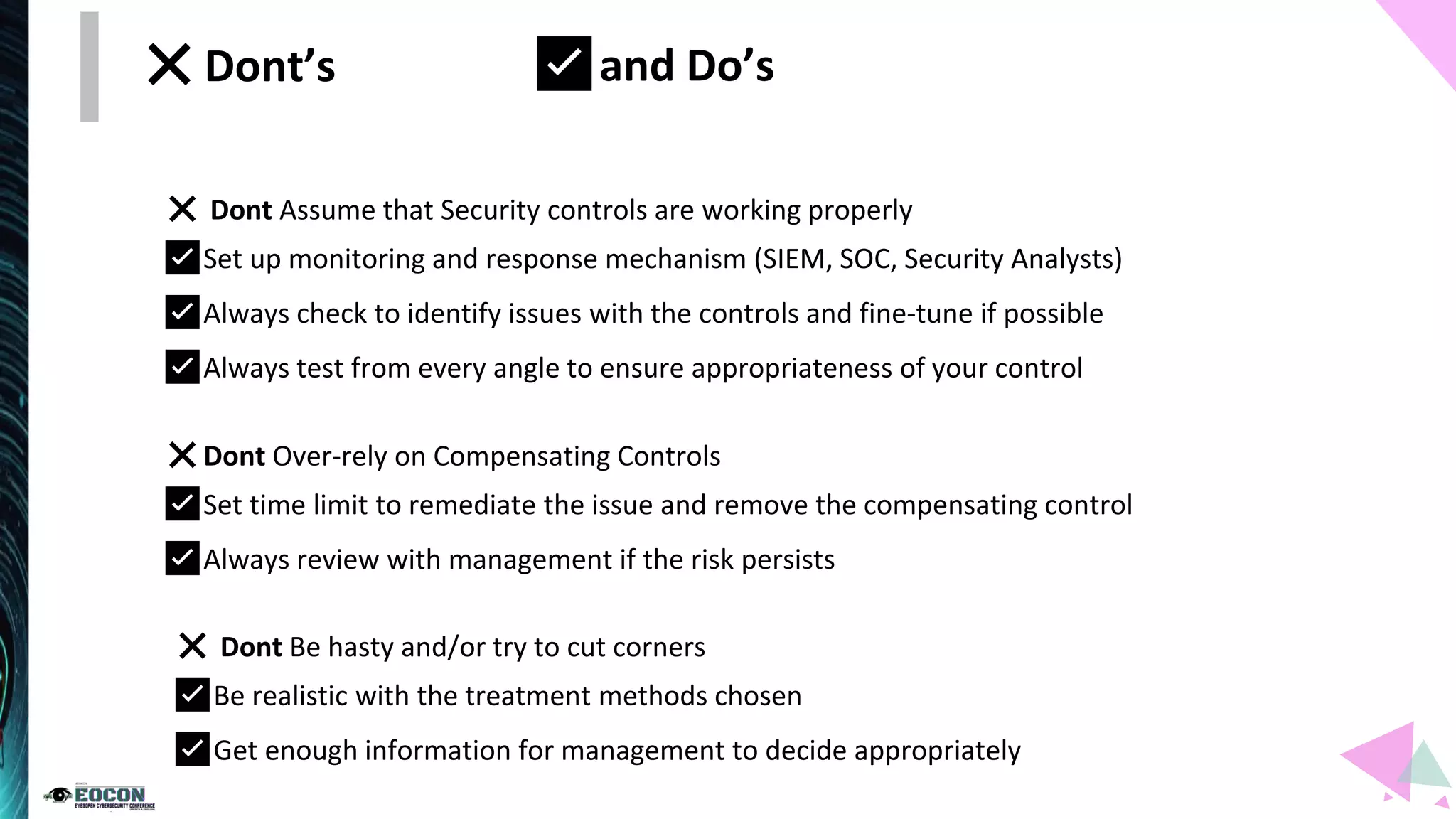 ❌Dont’s
❌ Dont Assume that Security controls are working properly
✅Set up monitoring and response mechanism (SIEM, SOC, Security Analysts)
✅Always check to identify issues with the controls and fine-tune if possible
✅Always test from every angle to ensure appropriateness of your control
❌Dont Over-rely on Compensating Controls
✅Set time limit to remediate the issue and remove the compensating control
✅Always review with management if the risk persists
❌ Dont Be hasty and/or try to cut corners
✅Be realistic with the treatment methods chosen
✅Get enough information for management to decide appropriately
✅and Do’s
 