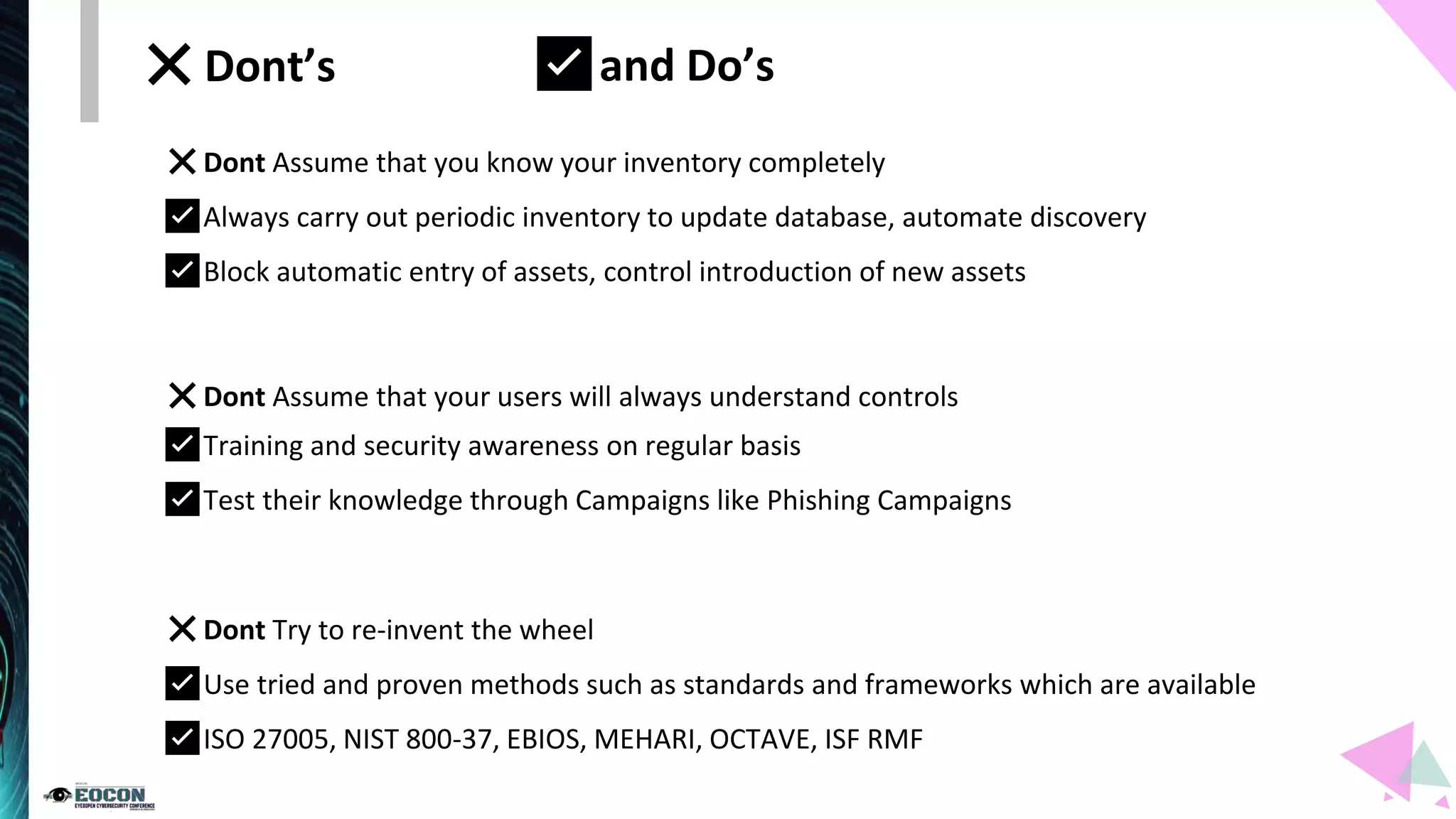 ❌Dont Assume that you know your inventory completely
✅Always carry out periodic inventory to update database, automate discovery
✅Block automatic entry of assets, control introduction of new assets
❌Dont Assume that your users will always understand controls
✅Training and security awareness on regular basis
✅Test their knowledge through Campaigns like Phishing Campaigns
❌Dont Try to re-invent the wheel
✅Use tried and proven methods such as standards and frameworks which are available
✅ISO 27005, NIST 800-37, EBIOS, MEHARI, OCTAVE, ISF RMF
❌Dont’s ✅and Do’s
 