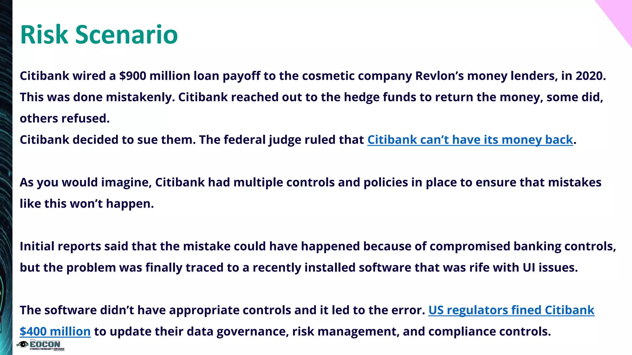 Risk Scenario
Citibank wired a $900 million loan payoff to the cosmetic company Revlon’s money lenders, in 2020.
This was done mistakenly. Citibank reached out to the hedge funds to return the money, some did,
others refused.
Citibank decided to sue them. The federal judge ruled that Citibank can’t have its money back.
As you would imagine, Citibank had multiple controls and policies in place to ensure that mistakes
like this won’t happen.
Initial reports said that the mistake could have happened because of compromised banking controls,
but the problem was finally traced to a recently installed software that was rife with UI issues.
The software didn’t have appropriate controls and it led to the error. US regulators fined Citibank
$400 million to update their data governance, risk management, and compliance controls.
 