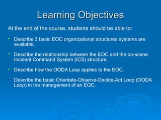 Learning Objectives At the end of the course, students should be able to: Describe 3 basic EOC organizational structures systems are available.  Describe the relationship between the EOC and the on-scene Incident Command System (ICS) structure. Describe how the OODA Loop applies to the EOC. Describe the basic Orientate-Observe-Decide-Act Loop (OODA Loop) in the management of an EOC.   