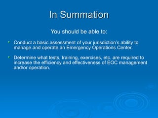 In Summation You should be able to: Conduct a basic assessment of your jurisdiction’s ability to manage and operate an Emergency Operations Center. Determine what tests, training, exercises, etc. are required to increase the efficiency and effectiveness of EOC management and/or operation. 