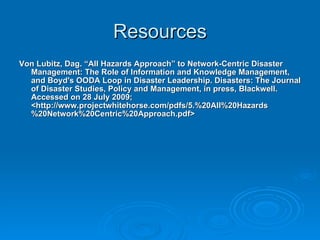 Resources Von Lubitz, Dag. “All Hazards Approach” to Network-Centric Disaster Management: The Role of Information and Knowledge Management, and Boyd's OODA Loop in Disaster Leadership.  Disasters: The Journal of Disaster Studies, Policy and Management, in press, Blackwell. Accessed on 28 July 2009; <http://www.projectwhitehorse.com/pdfs/5.%20All%20Hazards%20Network%20Centric%20Approach.pdf> 