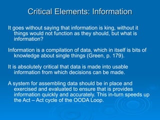 Critical Elements: Information It goes without saying that information is king, without it things would not function as they should, but what is information?  Information is a compilation of data, which in itself is bits of knowledge about single things (Green, p. 179). It is absolutely critical that data is made into usable information from which decisions can be made. A system for assembling data should be in place and exercised and evaluated to ensure that is provides information quickly and accurately. This in-turn speeds up the Act – Act cycle of the OODA Loop.  