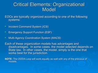 Critical Elements: Organizational Model EOCs are typically organized according to one of the following systems: Incident Command System (ICS) Emergency Support Function (ESF) Multi-Agency Coordination System (MACS) Each of these organization models has advantages and disadvantages.  In some cases, the model selected depends on State law.  In other cases, the model, simply is the one that works best for the jurisdiction. NOTE:  The OODA Loop will work equally as well with any of the previous of models. 