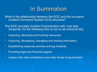 In Summation What is the relationship between the EOC and the on-scene Incident Command System (ICS) structure? The EOC provides Incident Commanders with “one stop shopping” for the following (this is not an all inclusive list): Acquiring, allocating and tracking resources. Acquiring, developing, managing and sharing information. Establishing response priorities among incidents. Providing legal and financial support. Liaison with other jurisdictions and other levels of government. 