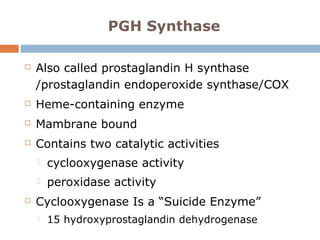 PGH Synthase
 Also called prostaglandin H synthase
/prostaglandin endoperoxide synthase/COX
 Heme-containing enzyme
 Mambrane bound
 Contains two catalytic activities
 cyclooxygenase activity
 peroxidase activity
 Cyclooxygenase Is a “Suicide Enzyme”
 15 hydroxyprostaglandin dehydrogenase
 