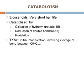 CATABOLOISM
 Eicosanoids: Very short half life
 Catabolised by
1. Oxidation of hydroxyl group(c-15)
2. Reduction of double bonds(c-13)
3. Β oxidation
 TXA2 : initial modification involving clevage of
bond between C9-C11
 