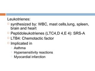 Leukotrienes:
 synthesized by: WBC, mast cells,lung, spleen,
brain and heart
 Peptidoleukotrienes (LTC4,D 4,E 4): SRS-A
 LTB4: Chemotactic factor
 Implicated in
 Asthma
 Hypersensitivity reactions
 Myocardial infarction
 