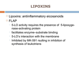 LIPOXINS
 Lipoxins: antiinflammatory eicosanoids
 FLAP
 5-LO activity requires the presence of 5-lipoxyge-
nase-activating protein
 facilitates enzyme–substrate binding
 5-LO’s interaction with the membrane
 Inhibited by MK-591 rsulting in inhibition of
synthesis of leukotriens
 