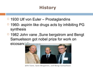 History
 1930 Ulf von Euler – Prostaglandins
 1960- aspirin like drugs acts by inhibiting PG
synthesis
 1982 John vane ,Sune bergstrom and Bengt
Samuelsson got nobel prize for work on
eicosanoids
 