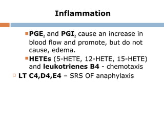 Inflammation
PGE2 and PGI2 cause an increase in
blood flow and promote, but do not
cause, edema.
HETEs (5-HETE, 12-HETE, 15-HETE)
and leukotrienes B4 - chemotaxis
 LT C4,D4,E4 – SRS OF anaphylaxis
 
