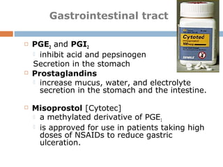  PGE2 and PGI2
 inhibit acid and pepsinogen
Secretion in the stomach
 Prostaglandins
 increase mucus, water, and electrolyte
secretion in the stomach and the intestine.
 Misoprostol [Cytotec]
 a methylated derivative of PGE1
 is approved for use in patients taking high
doses of NSAIDs to reduce gastric
ulceration.
Gastrointestinal tract
 