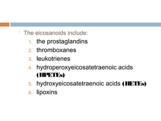  The eicosanoids include:
1. the prostaglandins
2. thromboxanes
3. leukotrienes
4. hydroperoxyeicosatetraenoic acids
(HPETEs)
5. hydroxyeicosatetraenoic acids (HETEs)
6. lipoxins
 