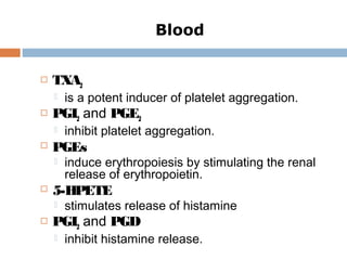  TXA2
 is a potent inducer of platelet aggregation.
 PGI2 and PGE2
 inhibit platelet aggregation.
 PGEs
 induce erythropoiesis by stimulating the renal
release of erythropoietin.
 5-HPETE
 stimulates release of histamine
 PGI2 and PGD
 inhibit histamine release.
Blood
 