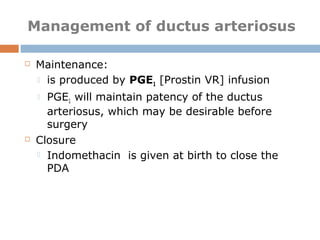 Management of ductus arteriosus
 Maintenance:
 is produced by PGE1 [Prostin VR] infusion
 PGE1 will maintain patency of the ductus
arteriosus, which may be desirable before
surgery
 Closure
 Indomethacin is given at birth to close the
PDA
 