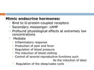 Mimic endocrine hormones:
 Bind to G-protein-coupled receptors
 Secondary messenger- cAMP
 Profound physiological effects at extremely low
concentrations
 Mediate
 Inflammatory response
 Production of pain and fever
 Regulation of blood pressure
 The induction of blood clotting
 Control of several reproductive functions such
As the induction of labor
 Regulation of the sleep/wake cycle
 