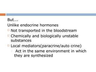 But….
Unlike endocrine hormones
 Not transported in the bloodstream
 Chemically and biologically unstable
substances
 Local mediators(paracrine/auto crine)
 Act in the same environment in which
they are synthesized
 