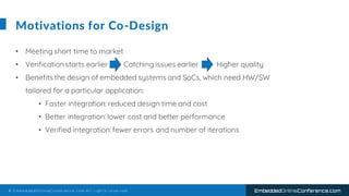 © E m b e d d e d O n l i n e C o n f e r e n c e . c o m A l l r i g h t s r e s e r v e d EmbeddedOnlineConference.com
Motivations for Co-Design
• Meeting short time to market
• Verification starts earlier Catching issues earlier Higher quality
• Benefits the design of embedded systems and SoCs, which need HW/SW
tailored for a particular application:
• Faster integration: reduced design time and cost
• Better integration:lower cost and better performance
• Verified integration:fewer errors and number of iterations
 