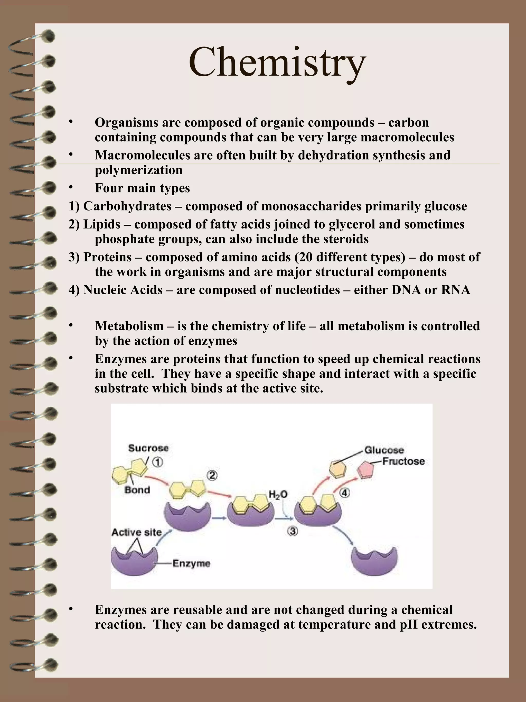 Chemistry
• Organisms are composed of organic compounds – carbon
containing compounds that can be very large macromolecules
• Macromolecules are often built by dehydration synthesis and
polymerization
• Four main types
1) Carbohydrates – composed of monosaccharides primarily glucose
2) Lipids – composed of fatty acids joined to glycerol and sometimes
phosphate groups, can also include the steroids
3) Proteins – composed of amino acids (20 different types) – do most of
the work in organisms and are major structural components
4) Nucleic Acids – are composed of nucleotides – either DNA or RNA
• Metabolism – is the chemistry of life – all metabolism is controlled
by the action of enzymes
• Enzymes are proteins that function to speed up chemical reactions
in the cell. They have a specific shape and interact with a specific
substrate which binds at the active site.
• Enzymes are reusable and are not changed during a chemical
reaction. They can be damaged at temperature and pH extremes.
 