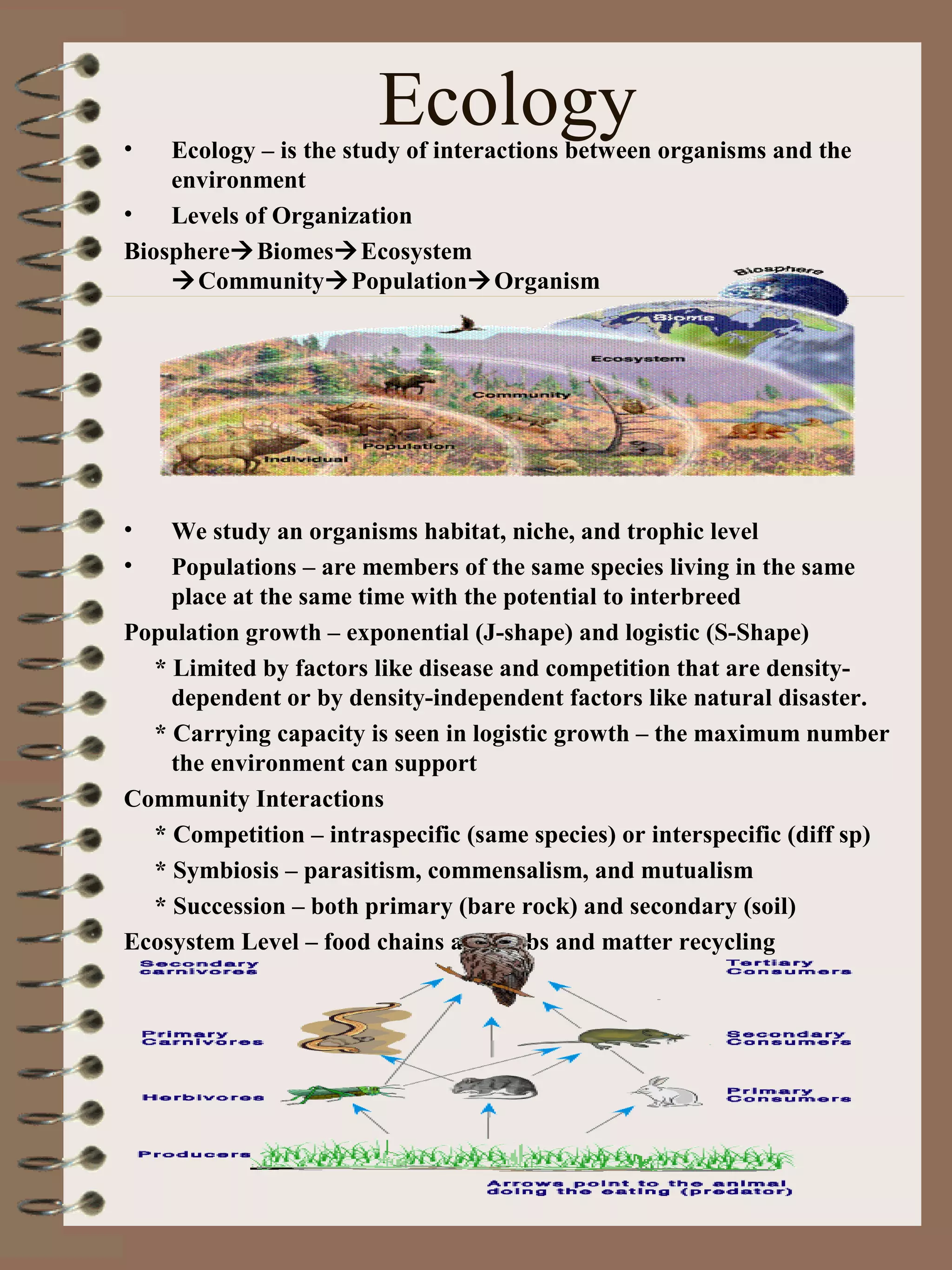 Ecology• Ecology – is the study of interactions between organisms and the
environment
• Levels of Organization
BiosphereBiomesEcosystem
CommunityPopulationOrganism
• We study an organisms habitat, niche, and trophic level
• Populations – are members of the same species living in the same
place at the same time with the potential to interbreed
Population growth – exponential (J-shape) and logistic (S-Shape)
* Limited by factors like disease and competition that are density-
dependent or by density-independent factors like natural disaster.
* Carrying capacity is seen in logistic growth – the maximum number
the environment can support
Community Interactions
* Competition – intraspecific (same species) or interspecific (diff sp)
* Symbiosis – parasitism, commensalism, and mutualism
* Succession – both primary (bare rock) and secondary (soil)
Ecosystem Level – food chains and webs and matter recycling
 