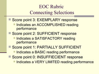 EOC Rubric
Connecting Selections
 Score point 3: EXEMPLARY response
 Indicates an ACCOMPLISHED reading
performance
 Score point 2: SUFFICIENT response


Indicates a SATISFACTORY reading
performance

 Score point 1: PARTIALLY SUFFICIENT
 Indicates a BASIC reading performance
 Score point 0: INSUFFIECIENT response


Indicates a VERY LIMITED reading performance

 